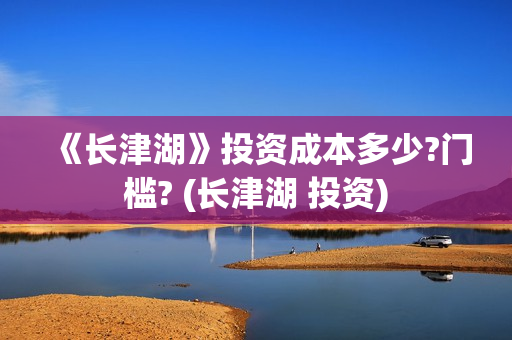 《长津湖》投资成本多少?门槛? (长津湖 投资)