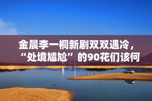 金晨李一桐新剧双双遇冷，“处境尴尬”的90花们该何去何从？,出色欧洲足球赛事，点击旁观！