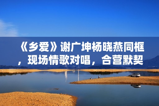 《乡爱》谢广坤杨晓燕同框,现场情歌对唱,合营默契举止密切 《乡爱》谢广坤杨晓燕同框,现场情歌对唱,合营默契举止密切