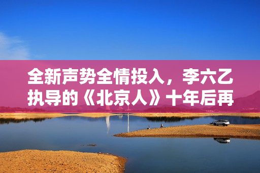 全新声势全情投入，李六乙执导的《北京人》十年后再登首都剧场