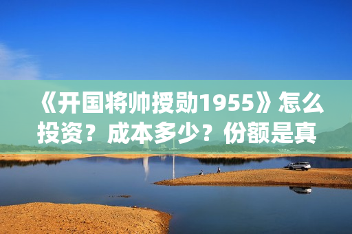 《开国将帅授勋1955》怎么投资？成本多少？份额是真实的吗？(开国将帅授衔秘闻(完整版))