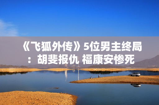 《飞狐外传》5位男主终局:胡斐报仇 福康安惨死 《飞狐外传》5位男主终局:胡斐报仇 福康安惨死