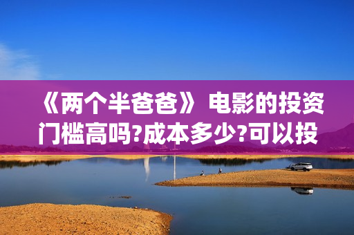 《两个半爸爸》 电影的投资门槛高吗?成本多少?可以投吗?(电影两个半爸爸出品人)