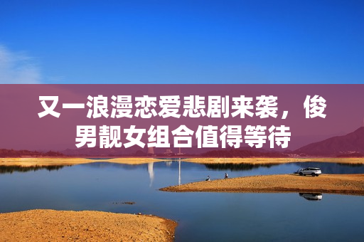又一浪漫恋爱悲剧来袭,俊男靓女组合值得等待 又一浪漫恋爱悲剧来袭,俊男靓女组合值得等待