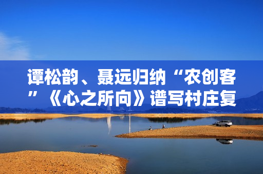 谭松韵、聂远归纳“农创客”《心之所向》谱写村庄复兴之歌