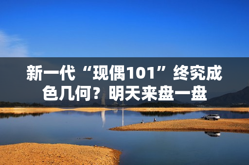 新一代“现偶101”终究成色几何？明天来盘一盘