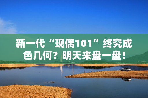 新一代“现偶101”终究成色几何？明天来盘一盘！
