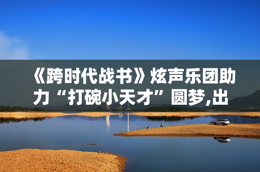 《跨时代战书》炫声乐团助力“打碗小天才”圆梦,出色英超足球赛事，点击进入！