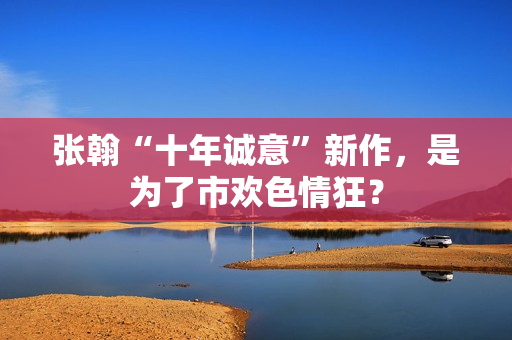 张翰“十年诚意”新作，是为了市欢色情狂？