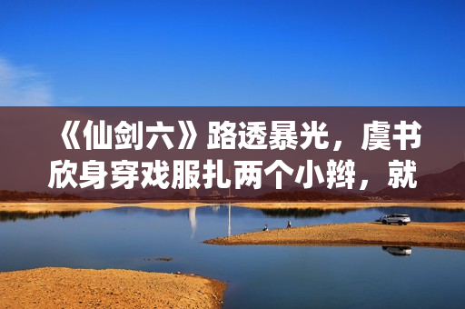 《仙剑六》路透暴光,虞书欣身穿戏服扎两个小辫,就像美少女兵士 《仙剑六》路透暴光,虞书欣身穿戏服扎两个小辫,就像美少女兵士