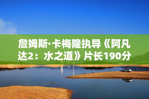 詹姆斯·卡梅隆执导《阿凡达2：水之道》片长190分钟 比前作长近半小时
