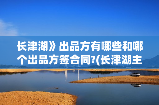 长津湖》出品方有哪些和哪个出品方签合同?(长津湖主出品方)