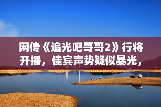 网传《追光吧哥哥2》行将开播，佳宾声势疑似暴光，你最等待谁呢