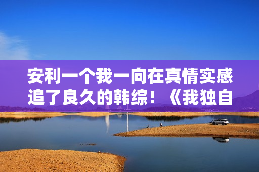 安利一个我一向在真情实感追了良久的韩综！《我独自生活》