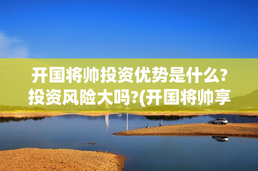 开国将帅投资优势是什么?投资风险大吗?(开国将帅享受什么待遇)