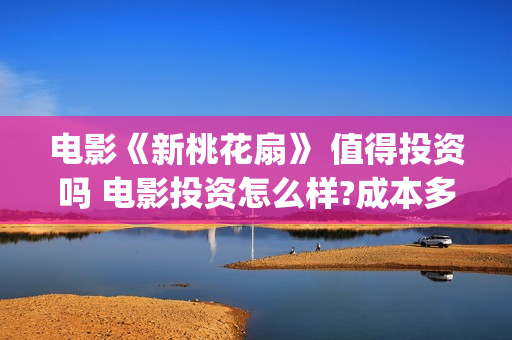 电影《新桃花扇》 值得投资吗 电影投资怎么样?成本多少(新桃花扇出品公司)