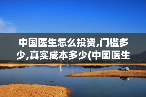 中国医生怎么投资,门槛多少,真实成本多少(中国医生怎么免费)