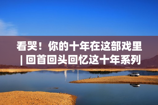 看哭！你的十年在这部戏里 | 回首回头回忆这十年系列报导
