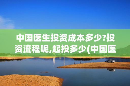 中国医生投资成本多少?投资流程呢,起投多少(中国医生总投资)