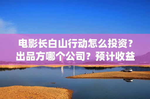电影长白山行动怎么投资？出品方哪个公司？预计收益如何？(长白山行动出品方)