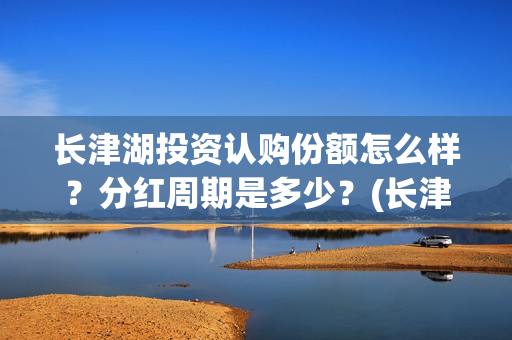长津湖投资认购份额怎么样？分红周期是多少？(长津湖投资认购股票)