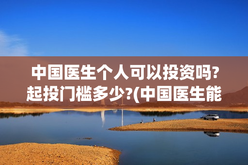 中国医生个人可以投资吗?起投门槛多少?(中国医生能)