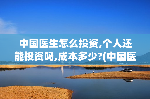 中国医生怎么投资,个人还能投资吗,成本多少?(中国医生怎么免费)