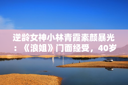 逆龄女神小林青霞素颜暴光：《浪姐》门面经受，40岁的岁数20岁的脸