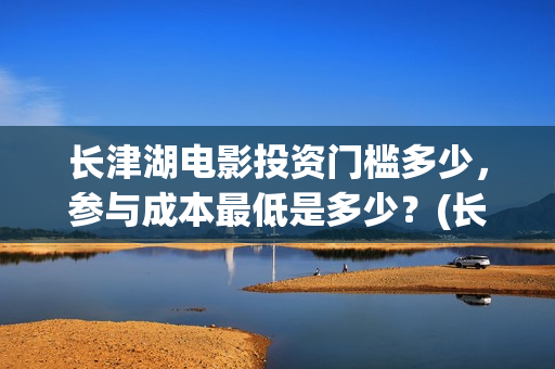 长津湖电影投资门槛多少，参与成本最低是多少？(长津湖电影投资了多少亿)