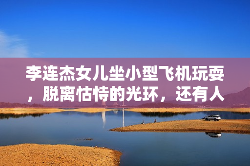 李连杰女儿坐小型飞机玩耍，脱离怙恃的光环，还有人情愿存眷她？
