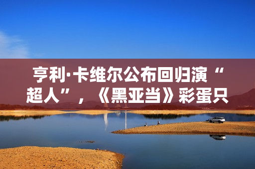 亨利·卡维尔公布回归演“超人”，《黑亚当》彩蛋只是冰山一角