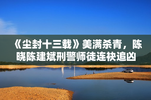 《尘封十三载》美满杀青，陈晓陈建斌刑警师徒连袂追凶