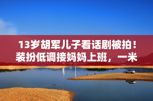 13岁胡军儿子看话剧被拍！装扮低调接妈妈上班，一米八身高太抢眼