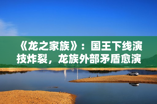 《龙之家族》：国王下线演技炸裂，龙族外部矛盾愈演愈烈