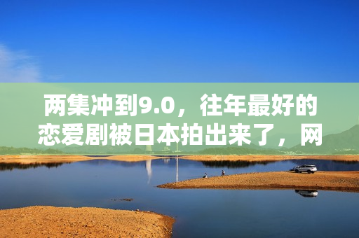 两集冲到9.0，往年最好的恋爱剧被日本拍出来了，网友：一集泪崩