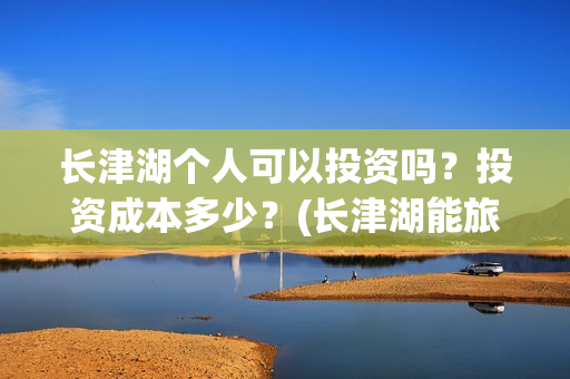 长津湖个人可以投资吗?投资成本多少?(长津湖能旅游吗) 长津湖个人可以投资吗?投资成本多少?(长津湖能旅游吗)