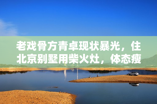 老戏骨方青卓现状暴光，住北京别墅用柴火灶，体态瘦削被指整容