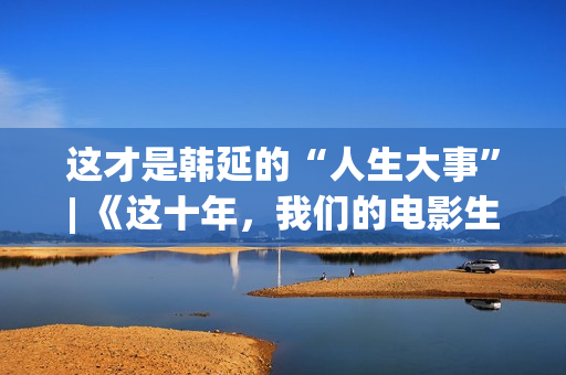 这才是韩延的“人生大事”| 《这十年，我们的电影生涯》系列报导