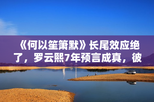 《何以笙箫默》长尾效应绝了，罗云熙7年预言成真，彼此高峰相见