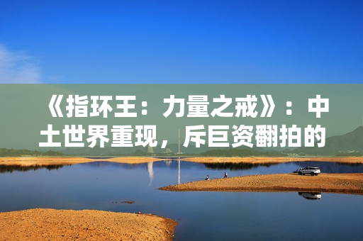 《指环王：力量之戒》：中土世界重现，斥巨资翻拍的经典IP