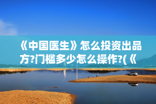 《中国医生》怎么投资出品方?门槛多少怎么操作?(《中国医生》内容介绍)