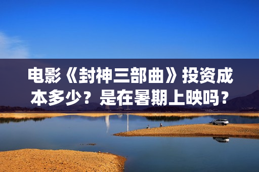 电影《封神三部曲》投资成本多少？是在暑期上映吗？(封神三部曲内部观影)