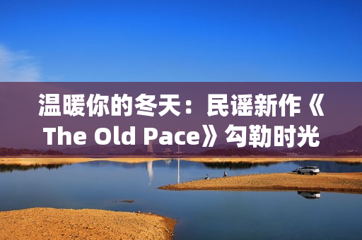 温暖你的冬天:民谣新作《The Old Pace》勾勒时光画卷(温暖你的冬天歌词) 温暖你的冬天:民谣新作《The Old Pace》勾勒时光画卷(温暖你的冬天歌词)
