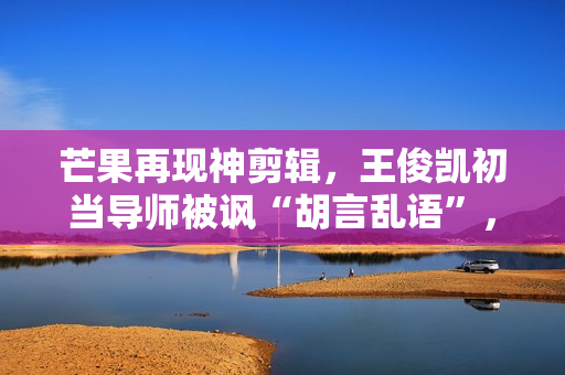 芒果再现神剪辑，王俊凯初当导师被讽“胡言乱语”，选手立场猖狂