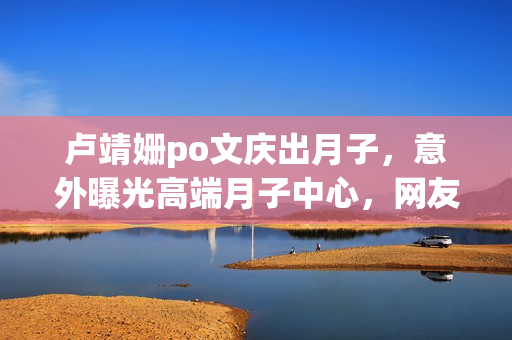 卢靖姗po文庆出月子，意外曝光高端月子中心，网友直呼“太豪横”