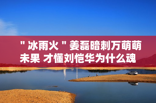 ＂冰雨火＂姜磊暗刺万萌萌未果 才懂刘恺华为什么魂不守舍