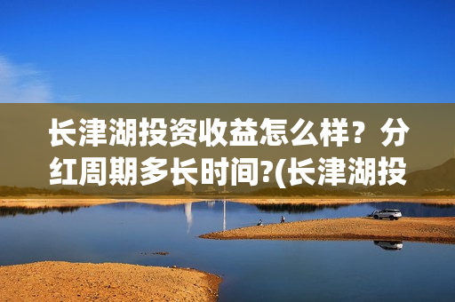 长津湖投资收益怎么样?分红周期多长时间?(长津湖投资收益多少) 长津湖投资收益怎么样?分红周期多长时间?(长津湖投资收益多少)