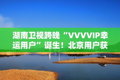 湖南卫视跨晚“VVVVIP幸运用户”诞生！北京用户获超级专属礼包，机酒全包直达海口