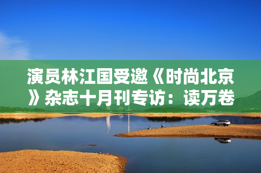 演员林江国受邀《时尚北京》杂志十月刊专访：读万卷书行万里路