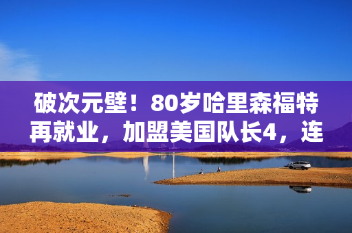破次元壁！80岁哈里森福特再就业，加盟美国队长4，连拍两部大片